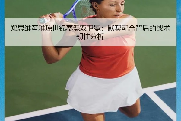 郑思维黄雅琼世锦赛混双卫冕：默契配合背后的战术韧性分析